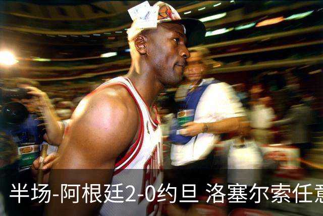 半场-阿根廷2-0约旦 洛塞尔索任意球破门劳塔罗点射+中楣