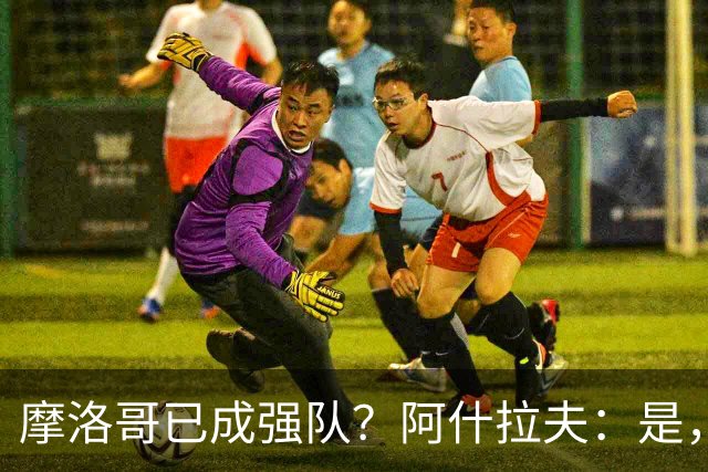 摩洛哥已成强队？阿什拉夫：是，很多人以为2022年我们只是运气好