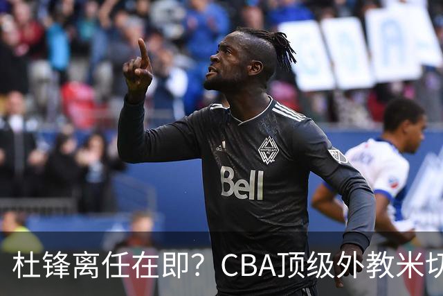 杜锋离任在即？CBA顶级外教米切尔或将加盟广东队，年薪预计破千万