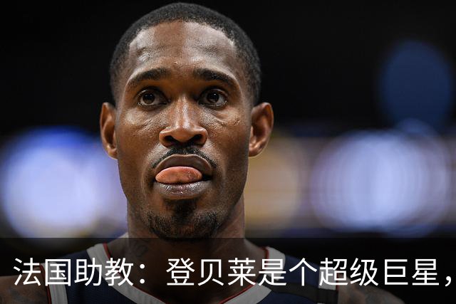 法国助教：登贝莱是个超级巨星，德尚将在明天回到球队指挥训练