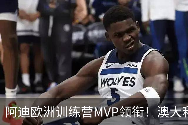 阿迪欧洲训练营MVP领衔！澳大利亚6月21日以年轻阵容对阵中国男篮